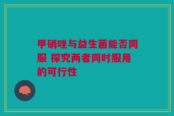 甲硝唑与益生菌能否同服 探究两者同时服用的可行性