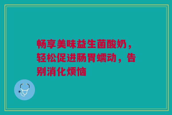 畅享美味益生菌酸奶，轻松促进肠胃蠕动，告别消化烦恼