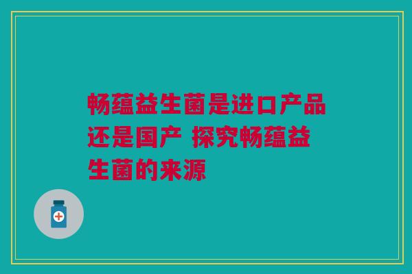 畅蕴益生菌是进口产品还是国产 探究畅蕴益生菌的来源