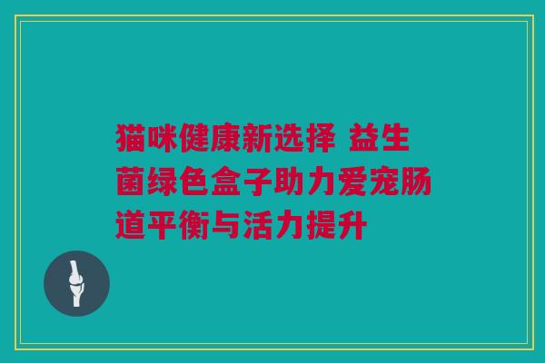 猫咪健康新选择 益生菌绿色盒子助力爱宠肠道平衡与活力提升