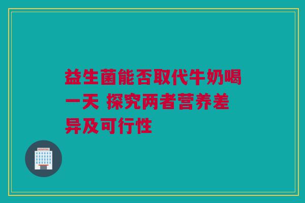 益生菌能否取代牛奶喝一天 探究两者营养差异及可行性