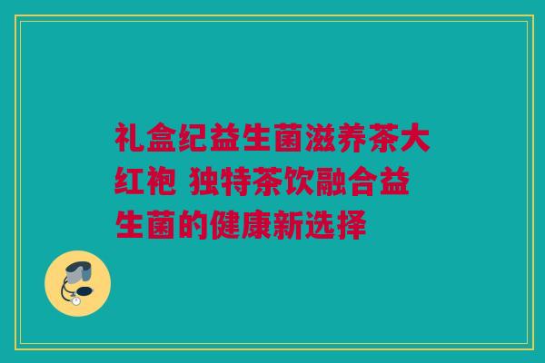 礼盒纪益生菌滋养茶大红袍 独特茶饮融合益生菌的健康新选择