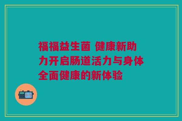 福福益生菌 健康新助力开启肠道活力与身体全面健康的新体验