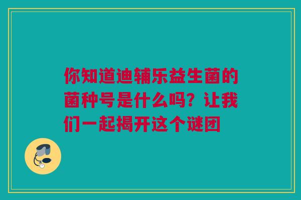 你知道迪辅乐益生菌的菌种号是什么吗？让我们一起揭开这个谜团