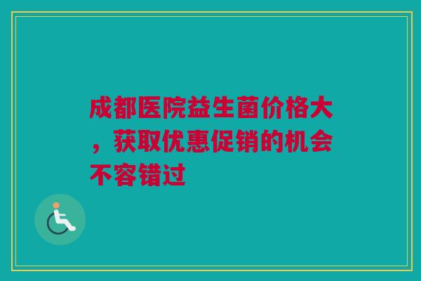 成都医院益生菌价格大，获取优惠促销的机会不容错过