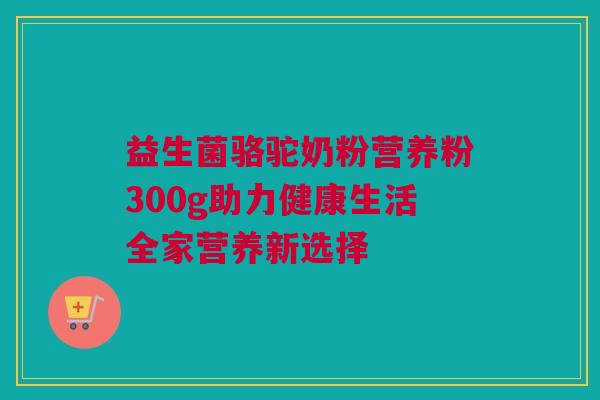 益生菌骆驼奶粉营养粉300g助力健康生活全家营养新选择