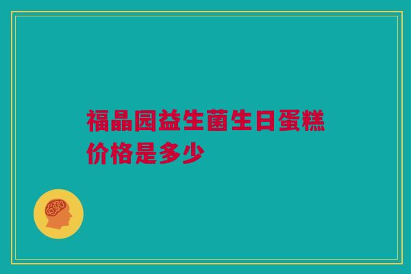 福晶园益生菌生日蛋糕价格是多少