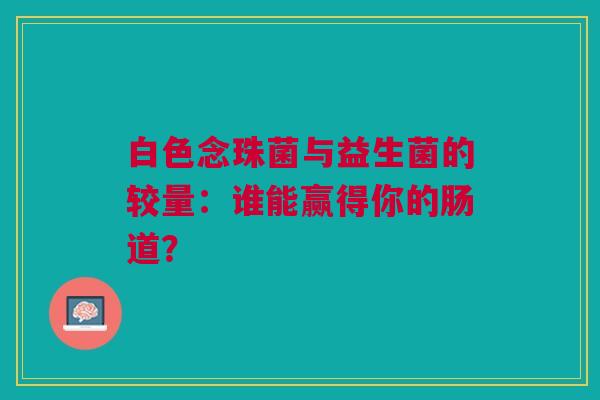 白色念珠菌与益生菌的较量：谁能赢得你的肠道？