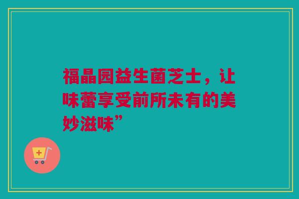 福晶园益生菌芝士，让味蕾享受前所未有的美妙滋味”