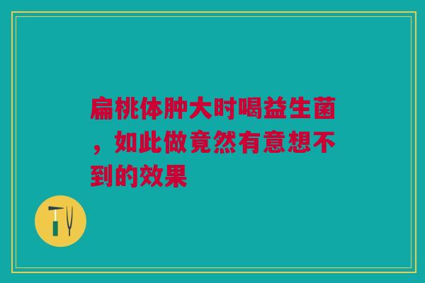 扁桃体肿大时喝益生菌，如此做竟然有意想不到的效果