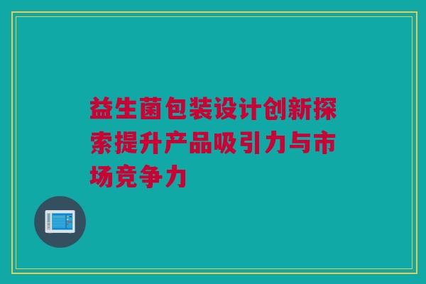 益生菌包装设计创新探索提升产品吸引力与市场竞争力