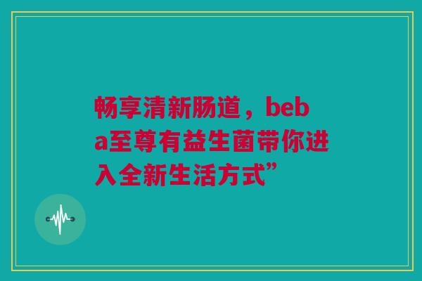 畅享清新肠道，beba至尊有益生菌带你进入全新生活方式”
